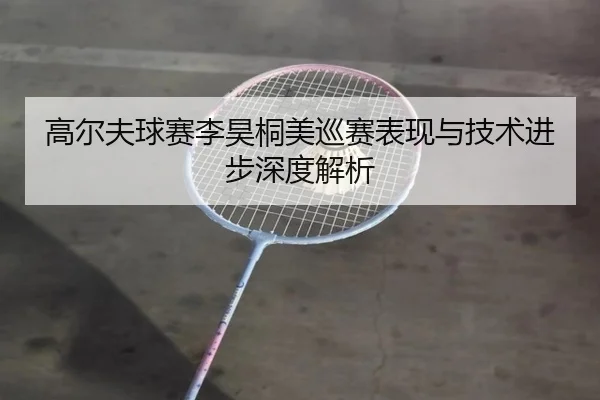 高尔夫球赛李昊桐美巡赛表现与技术进步深度解析